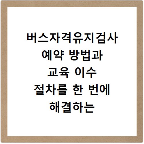 버스자격유지검사 예약 방법과 교육 이수 절차를 한 번에 해결하는 법
