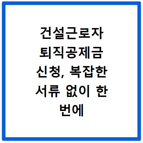 건설근로자 퇴직공제금 신청, 복잡한 서류 없이 한 번에 끝내기