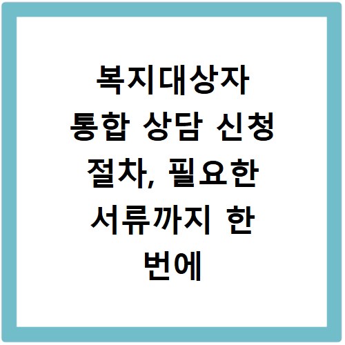 복지대상자 통합 상담 신청 절차, 필요한 서류까지 한 번에 해결