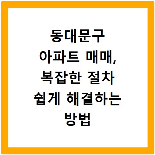동대문구 아파트 매매, 복잡한 절차 쉽게 해결하는 방법